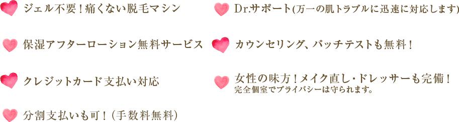 ジェル不要！痛くない脱毛マシン Dr.サポート(万一の肌トラブルに迅速に対応します) 保湿アフターローション無料サービス カウンセリング、パッチテストも無料！ クレジットカード支払い対応 女性の味方！メイク直し・ドレッサーも完備！ 完全個室でプライバシーは守られます。 分割支払いも可！