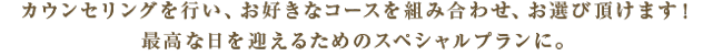 カウンセリングを行い、お好きなコースを組み合わせ、お選びいただけます！最高な日を迎えるためのスペシャルプランに。