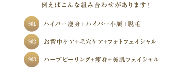 例1 ハイパー痩身＋ハイパー小顔＋脱毛 例2 お背中ケア＋毛穴ケア＋フォトフェイシャル 例3 ハーブピーリング＋痩身＋美肌フェイシャル